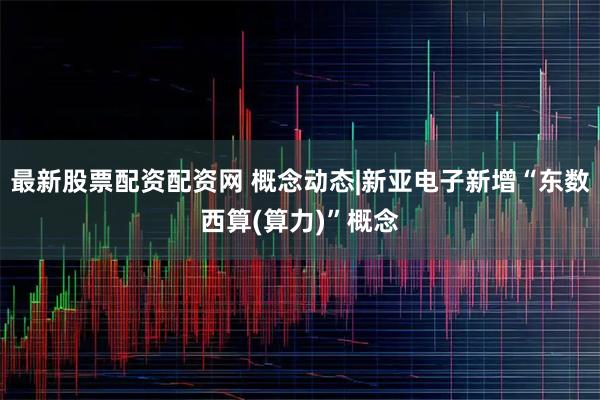 最新股票配资配资网 概念动态|新亚电子新增“东数西算(算力)”概念