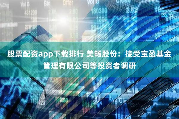 股票配资app下载排行 美畅股份：接受宝盈基金管理有限公司等投资者调研