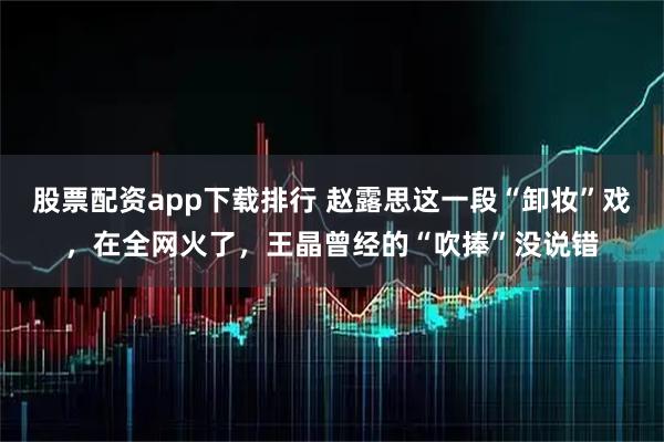 股票配资app下载排行 赵露思这一段“卸妆”戏，在全网火了，王晶曾经的“吹捧”没说错