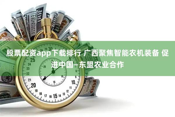股票配资app下载排行 广西聚焦智能农机装备 促进中国—东盟农业合作