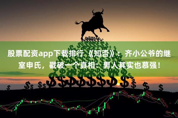 股票配资app下载排行 《知否》：齐小公爷的继室申氏，戳破一个真相：男人其实也慕强！