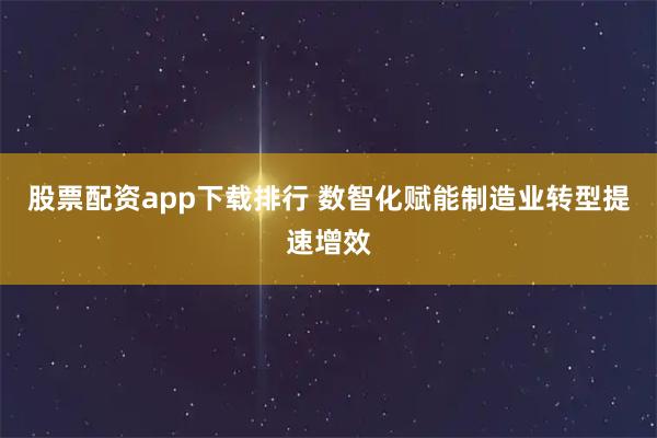 股票配资app下载排行 数智化赋能制造业转型提速增效