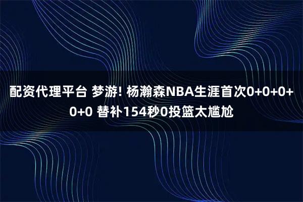 配资代理平台 梦游! 杨瀚森NBA生涯首次0+0+0+0+0 替补154秒0投篮太尴尬