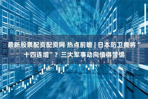最新股票配资配资网 热点前瞻 | 日本防卫费将“十四连增”？三大军事动向值得警惕