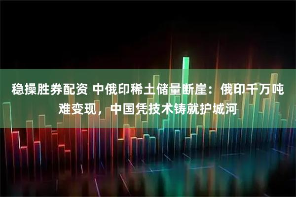 稳操胜券配资 中俄印稀土储量断崖：俄印千万吨难变现，中国凭技术铸就护城河