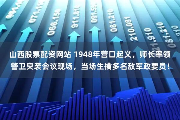 山西股票配资网站 1948年营口起义，师长率领警卫突袭会议现场，当场生擒多名敌军政要员！