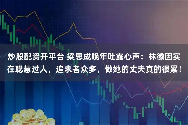 炒股配资开平台 梁思成晚年吐露心声：林徽因实在聪慧过人，追求者众多，做她的丈夫真的很累！