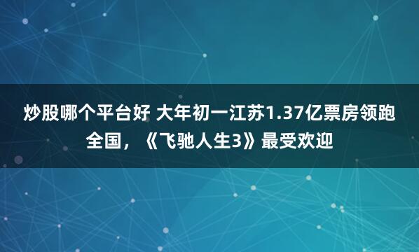 炒股哪个平台好 大年初一江苏1.37亿票房领跑全国，《飞驰人生3》最受欢迎