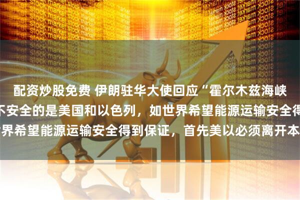配资炒股免费 伊朗驻华大使回应“霍尔木兹海峡问题”：导致我们地区不安全的是美国和以色列，如世界希望能源运输安全得到保证，首先美以必须离开本地区