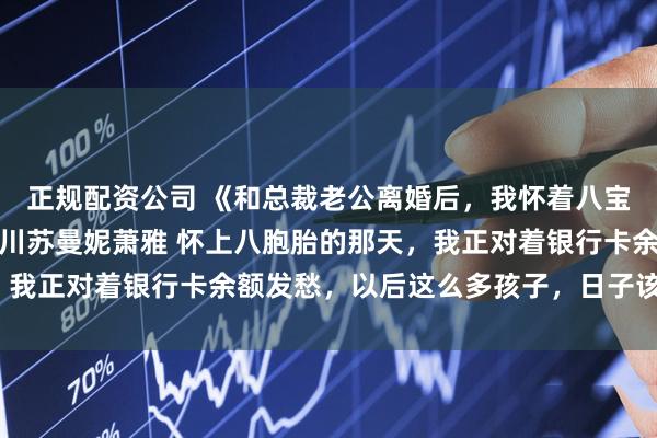 正规配资公司 《和总裁老公离婚后,我怀着八宝成了豪门继承人》傅聿川苏曼妮萧雅 怀上八胞胎的那天,我正对着银行卡余额发愁,以后这么多孩子,日子该怎么过?