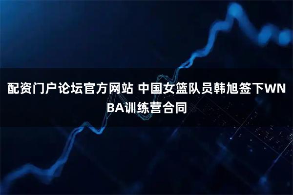 配资门户论坛官方网站 中国女篮队员韩旭签下WNBA训练营合同