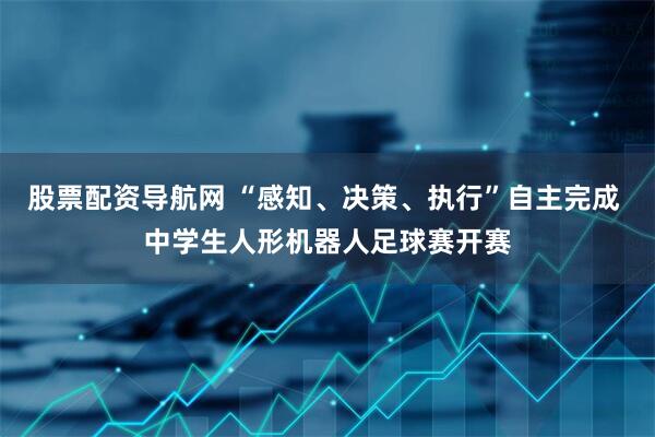 股票配资导航网 “感知、决策、执行”自主完成 中学生人形机器人足球赛开赛
