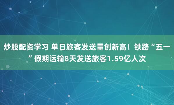 炒股配资学习 单日旅客发送量创新高！铁路“五一”假期运输8天发送旅客1.59亿人次