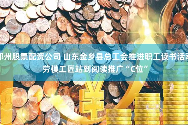 郑州股票配资公司 山东金乡县总工会推进职工读书活动 劳模工匠站到阅读推广“C位”