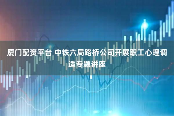 厦门配资平台 中铁六局路桥公司开展职工心理调适专题讲座